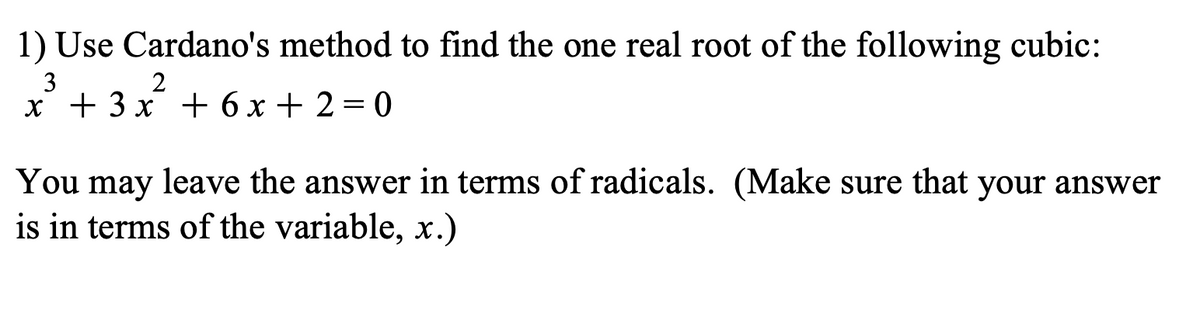 1) Use Cardano's method to find the one real root of the following cubic:
3
2
x + 3x + 6x+2=0
You may leave the answer in terms of radicals. (Make sure that your answer
is in terms of the variable, x.)