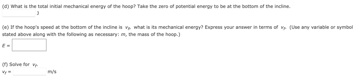 (d) What is the total initial mechanical energy of the hoop? Take the zero of potential energy to be at the bottom of the incline.
J
(e) If the hoop's speed at the bottom of the incline is vf, what is its mechanical energy? Express your answer in terms of vf. (Use any variable or symbol
stated above along with the following as necessary: m, the mass of the hoop.)
E =
(f) Solve for Vf.
Vf =
m/s