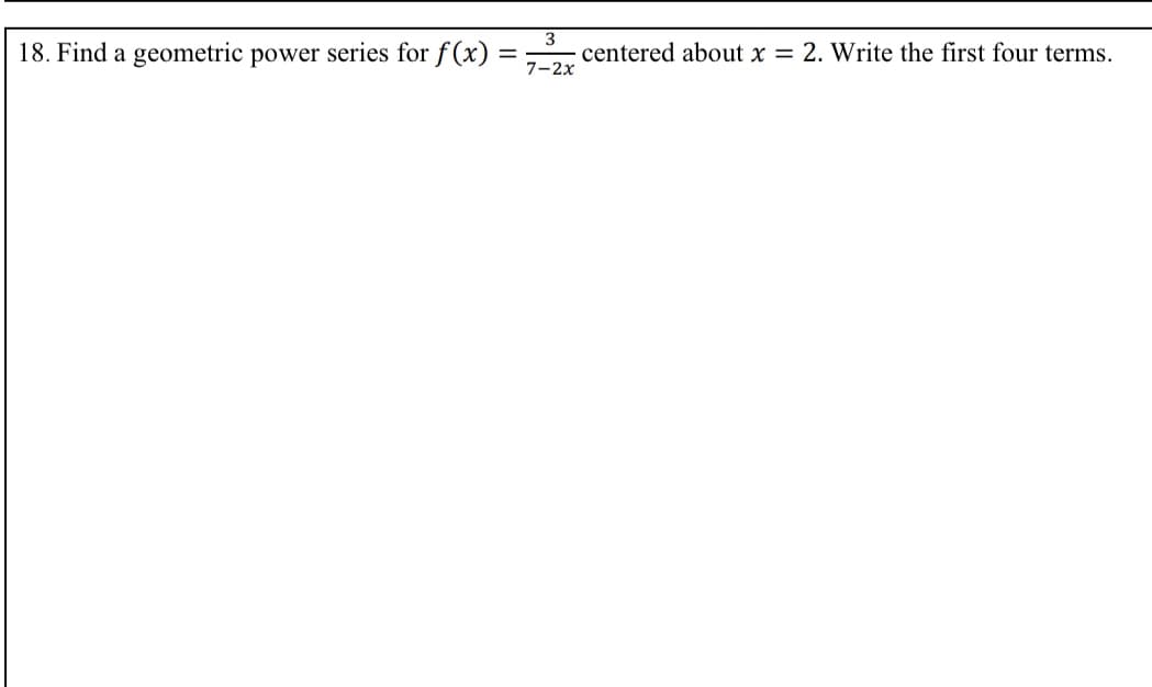 18. Find a geometric power series for f(x) = ,
centered about x = 2. Write the first four terms.
