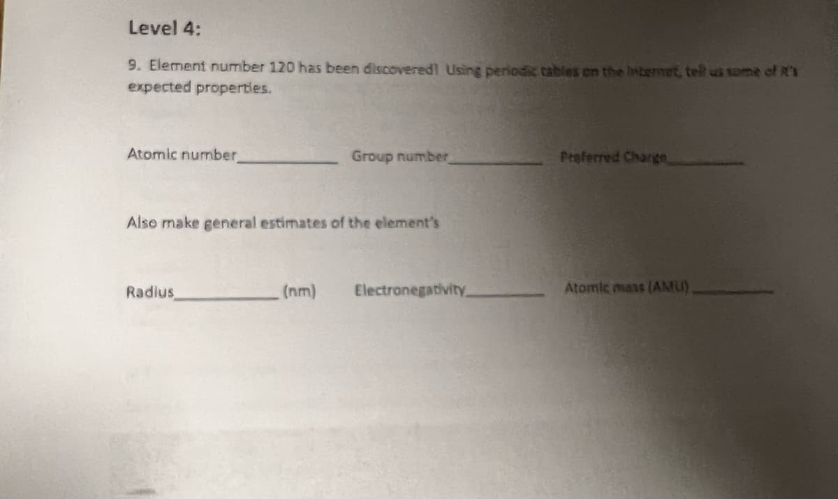 ### Level 4:

#### Question 9:
**Element number 120 has been discovered! Using periodic tables on the Internet, tell us some of its expected properties.**

- **Atomic number:** __________
- **Group number:** __________
- **Preferred Charge:** __________

**Also make general estimates of the element's:**

- **Radius:** __________ nm
- **Electronegativity:** __________
- **Atomic mass (AMU):** __________