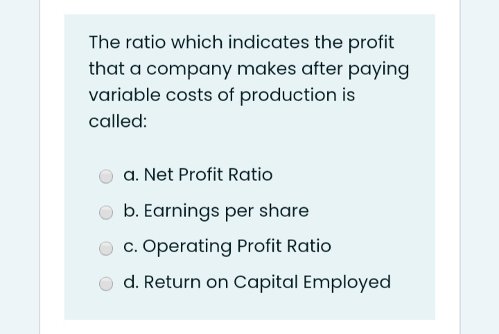 The ratio which indicates the profit
that a company makes after paying
variable costs of production is
called:
a. Net Profit Ratio
b. Earnings per share
c. Operating Profit Ratio
d. Return on Capital Employed
