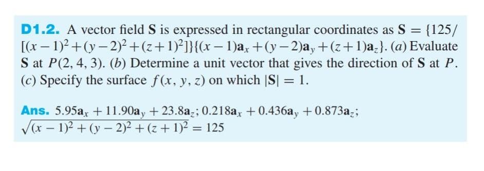 -
D1.2. A vector field S is expressed in rectangular coordinates as S = {125/
[(x - 1)²+(y-2)² + (z+1)²]}{(x − 1)ax +(y− 2)ay+(z+1)a₂}. (a) Evaluate
S at P(2, 4, 3). (b) Determine a unit vector that gives the direction of S at P.
(c) Specify the surface f(x, y, z) on which |S| = 1.
Ans. 5.95ax +11.90ay +23.8az; 0.218ax +0.436ay +0.873az;
√(x − 1)² + (y-2)² + (z + 1)² = 125