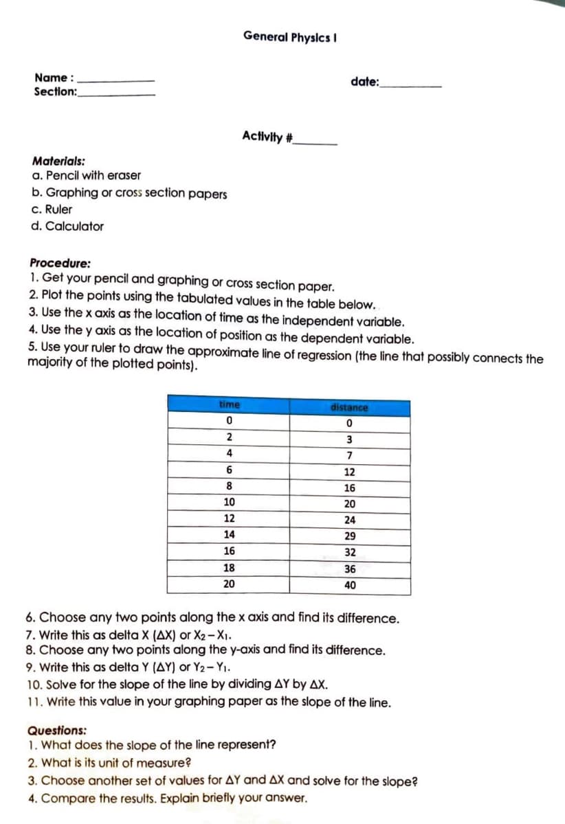 Name :
Section:
Materials:
a. Pencil with eraser
b. Graphing or cross section papers
c. Ruler
d. Calculator
time
0
2
Procedure:
1. Get your pencil and graphing or cross section paper.
2. Plot the points using the tabulated values in the table below.
4
General Physics I
3. Use the x axis as the location of time as the independent variable.
4. Use the y axis as the location of position as the dependent variable.
5. Use your ruler to draw the approximate line of regression (the line that possibly connects the
majority of the plotted points).
6
8
10
12
14
16
Activity #
18
20
date:
distance
0
3
7
Questions:
1. What does the slope of the line represent?
2. What is its unit of measure?
12
16
20
24
29
32
36
40
6. Choose any two points along the x axis and find its difference.
7. Write this as delta X (AX) or X2-X1.
8. Choose any two points along the y-axis and find its difference.
9. Write this as delta Y (AY) or Y2 - Y₁.
10. Solve for the slope of the line by dividing AY by AX.
11. Write this value in your graphing paper as the slope of the line.
3. Choose another set of values for AY and AX and solve for the slope?
4. Compare the results. Explain briefly your answer.