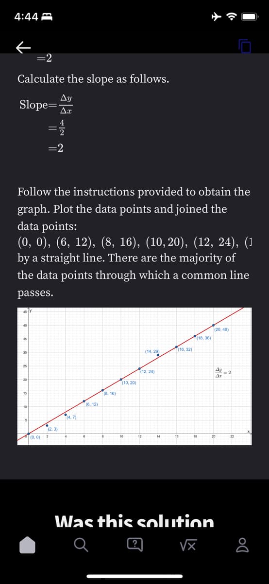 4:44
=2
Calculate the slope as follows.
Ay
Slope= Ax
Follow the instructions provided to obtain the
graph. Plot the data points and joined the
data points:
(0, 0), (6, 12), (8, 16), (10,20), (12, 24), (1
by a straight line. There are the majority of
the data points through which a common line
passes.
45 Y
35
30
25
15
=2
(0, 0)
(2,3)
(4.7)
(6, 12)
(8, 16)
(10, 20)
(14, 29)
?
(12,24)
(16, 32)
(18,36)
Was this solution
√x
(20,40)
Ay
Az
8