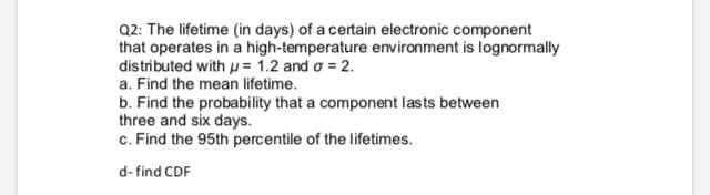 Q2: The lifetime (in days) of a certain electronic component
that operates in a high-temperature environment is lognormally
distributed with u = 1.2 and o = 2.
a. Find the mean lifetime.
b. Find the probability that a component lasts between
three and six days.
c. Find the 95th percentile of the lifetimes.
d- find CDF
