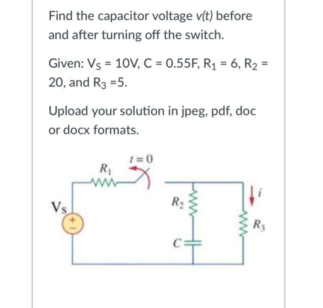 Find the capacitor voltage v(t) before
and after turning off the switch.
%3D
Given: Vs = 10V, C = 0.55F, R1 = 6, R2 =
20, and R3 =5.
Upload your solution in jpeg, pdf, doc
or docx formats.
1 = 0
R1
R2
Vs
R3
ww
