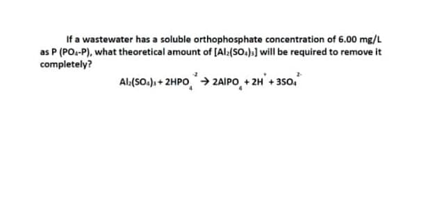 If a wastewater has a soluble orthophosphate concentration of 6.00 mg/L
as P (POs-P), what theoretical amount of [Al:(SO.)3] will be required to remove it
completely?
Al:(SO.), + 2HPO→ 2AIPO, + 2H + 350.
