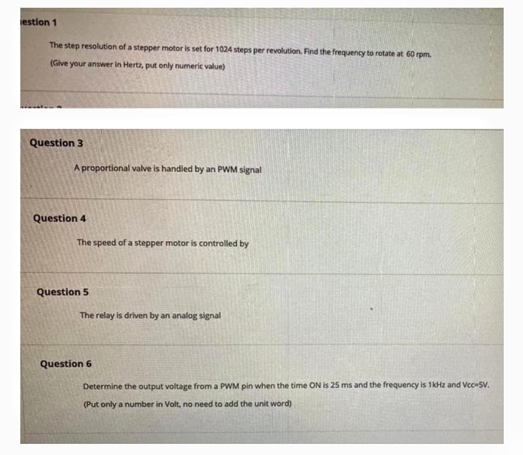 estion 1
The step resolution of a stepper motor is set for 1024 steps per revolution, Find the frequency to rotate at 60 rpm.
(Give your answer in Hertz, put only numeric value)
Question 3
A proportional valve is handled by an PWM signal
Question 4
The speed of a stepper motor is controlled by
Question 5
The relay is driven by an analog signal
Question 6
Determine the output voltage from a PWM pin when the time ON is 25 ms and the frequency is 1kHz and Vcc-SV.
(Put only a number in Volt, no need to add the unit word)
