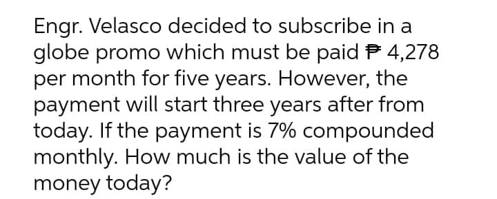 Engr. Velasco decided to subscribe in a
globe promo which must be paid P 4,278
per month for five years. However, the
payment will start three years after from
today. If the payment is 7% compounded
monthly. How much is the value of the
money today?
