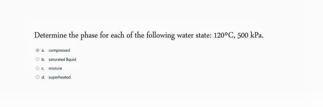 Determine the phase for each of the following water state: 120°C, 500 kPa.
O a. compressed
O b. saturated liquid
O c. mixture
O d. superheated
