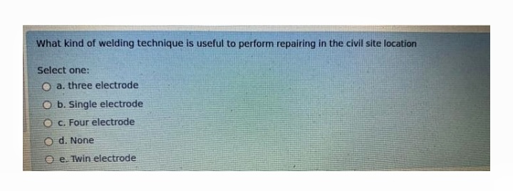 What kind of welding technique is useful to perform repairing in the civil site location
Select one:
O a. three electrode
O b. Single electrode
O C. Four electrode
O d. None
e. Twin electrode
