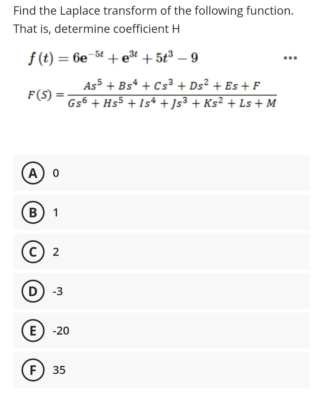 Find the Laplace transform of the following function.
That is, determine coefficient H
-5t
f(t) = 6e +e³t + 5t³ - 9
F(S) =
A 0
B) 1
© 2
с
D -3
E
TI
F
As5 + Bs4 + Cs³ + Ds² + Es + F
Gs6 + Hs5 + 1s4 + Js³ + Ks² + Ls + M
-20
35
●●●