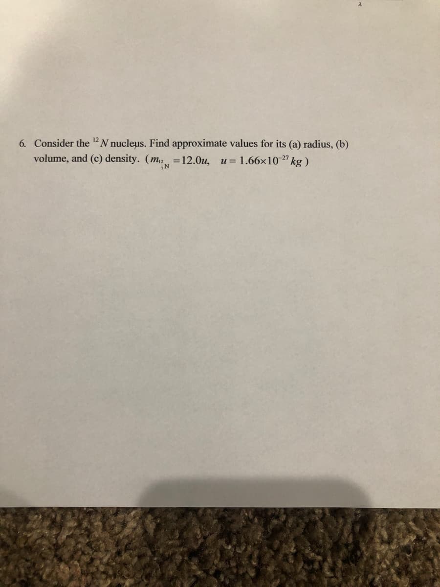 6. Consider the "N nucleus. Find approximate values for its (a) radius, (b)
volume, and (c) density. (m2 =12.0u, u= 1.66x10" kg )
N
