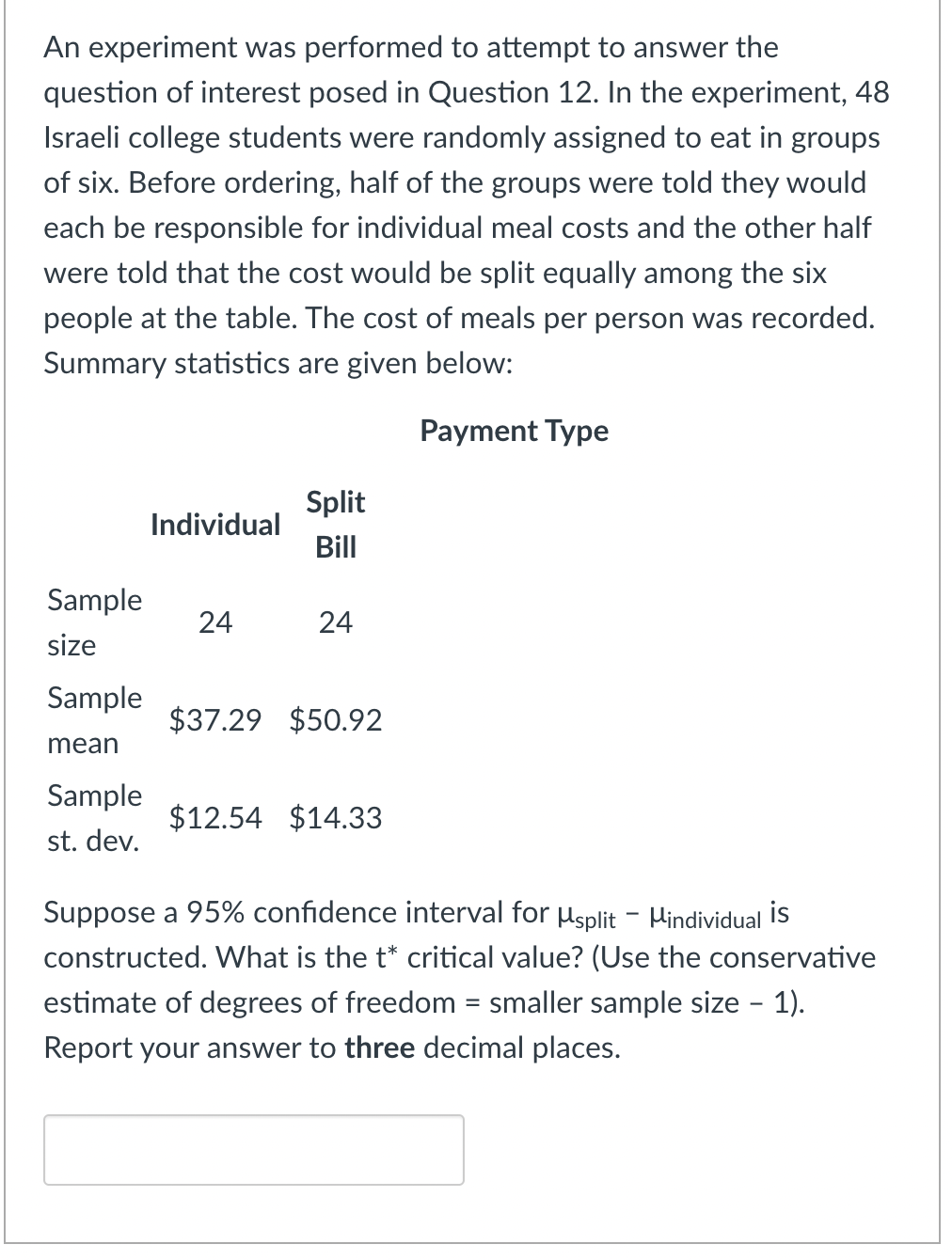 An experiment was performed to attempt to answer the
question of interest posed in Question 12. In the experiment, 48
Israeli college students were randomly assigned to eat in groups
of six. Before ordering, half of the groups were told they would
each be responsible for individual meal costs and the other half
were told that the cost would be split equally among the six
people at the table. The cost of meals per person was recorded.
Summary statistics are given below:
Payment Type
Split
Individual
Bill
Sample
24
24
size
Sample
$37.29 $50.92
mean
Sample
$12.54 $14.33
st. dev.
Suppose a 95% confidence interval for usplit - Hindividual İis
constructed. What is the t* critical value? (Use the conservative
estimate of degrees of freedom = smaller sample size - 1).
Report your answer to three decimal places.
