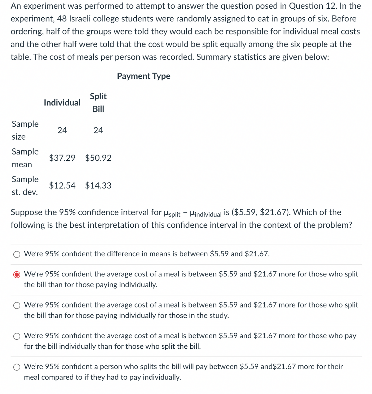 An experiment was performed to attempt to answer the question posed in Question 12. In the
experiment, 48 Israeli college students were randomly assigned to eat in groups of six. Before
ordering, half of the groups were told they would each be responsible for individual meal costs
and the other half were told that the cost would be split equally among the six people at the
table. The cost of meals per person was recorded. Summary statistics are given below:
Payment Type
Split
Individual
Bill
Sample
24
24
size
Sample
$37.29 $50.92
mean
Sample
$12.54 $14.33
st. dev.
Suppose the 95% confidence interval for usplit - Hindividual is ($5.59, $21.67). Which of the
following is the best interpretation of this confidence interval in the context of the problem?
We're 95% confident the difference in means is between $5.59 and $21.67.
We're 95% confident the average cost of a meal is between $5.59 and $21.67 more for those who split
the bill than for those paying individually.
We're 95% confident the average cost of a meal is between $5.59 and $21.67 more for those who split
the bill than for those paying individually for those in the study.
We're 95% confident the average cost of a meal is between $5.59 and $21.67 more for those who pay
for the bill individually than for those who split the bill.
We're 95% confident a person who splits the bill will pay between $5.59 and$21.67 more for their
meal compared to if they had to pay individually.
