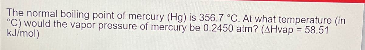 The normal boiling point of mercury (Hg) is 356.7 °C. At what temperature (in
°C) would the vapor pressure of mercury be 0.2450 atm? (AHvap = 58.51
kJ/mol)