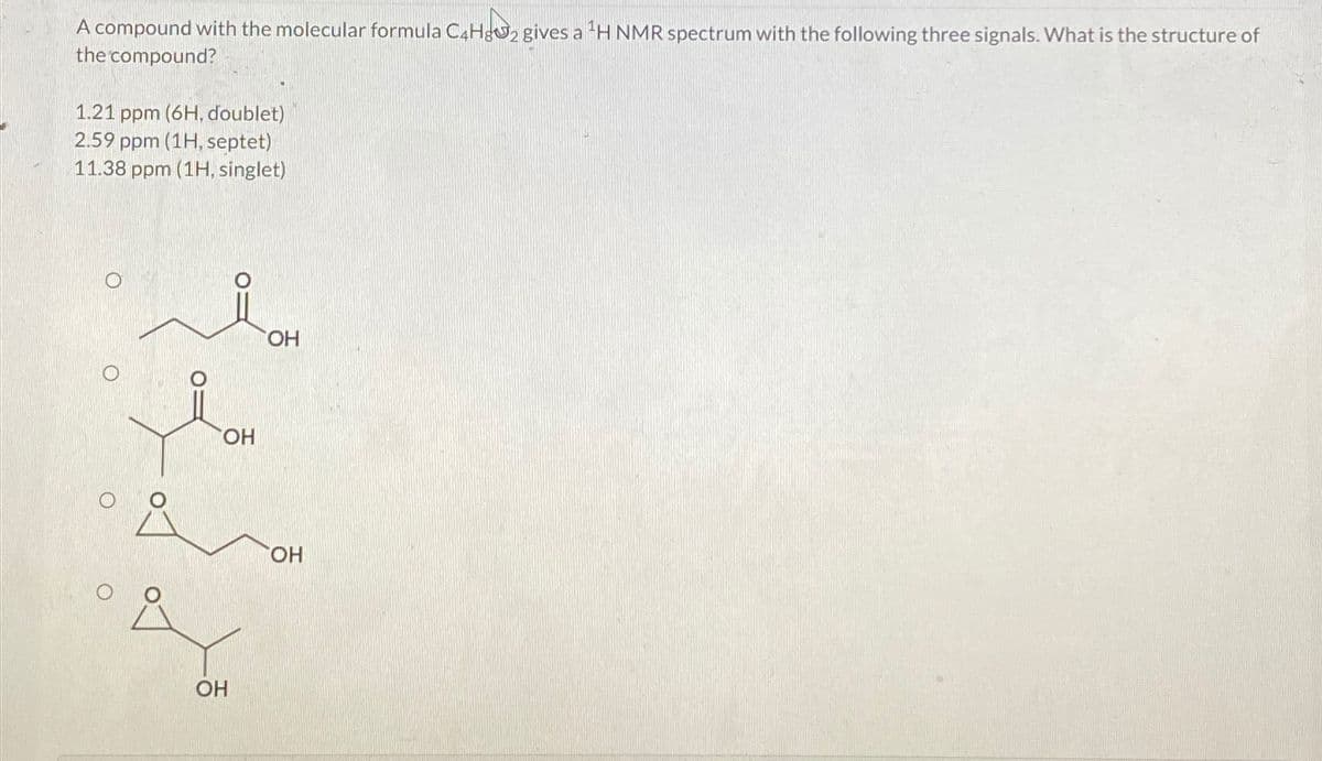 A compound with the molecular formula C4H82 gives a ¹H NMR spectrum with the following three signals. What is the structure of
the compound?
1.21 ppm (6H, doublet)
2.59 ppm (1H, septet)
11.38 ppm (1H, singlet)
O
OH
OH
OH
OH