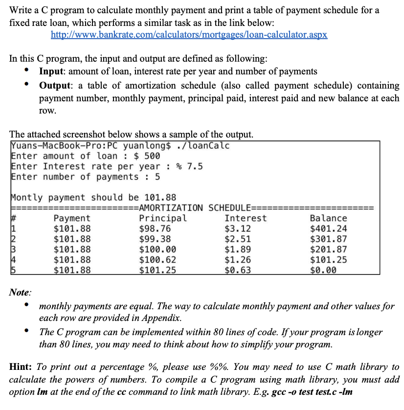 Write a C program to calculate monthly payment and print a table of payment schedule for a
fixed rate loan, which performs a similar task as in the link below:
http://www.bankrate.com/calculators/mortgages/loan-calculator.aspx
In this C program, the input and output are defined as following:
The attached screenshot below shows a sample of the output.
Yuans-MacBook-Pro:PC yuanlong$ ./loanCalc
Enter amount of loan $500
Enter Interest rate per year : % 7.5
Enter number of payments : 5
UNH
Input: amount of loan, interest rate per year and number of payments
Montly payment should be 101.88
45
Output: a table of amortization schedule (also called payment schedule) containing
payment number, monthly payment, principal paid, interest paid and new balance at each
row.
Note:
Payment
$101.88
$101.88
$101.88
$101.88
$101.88
=====AMORTIZATION SCHEDULE==
Principal
$98.76
$99.38
$100.00
$100.62
$101.25
Interest
$3.12
$2.51
$1.89
$1.26
$0.63
Balance
$401.24
$301.87
$201.87
$101.25
$0.00
monthly payments are equal. The way to calculate monthly payment and other values for
each row are provided in Appendix.
The C program can be implemented within 80 lines of code. If your program is longer
than 80 lines, you may need to think about how to simplify your program.
Hint: To print out a percentage %, please use %%. You may need to use C math library to
calculate the powers of numbers. To compile a C program using math library, you must add
option Im at the end of the cc command to link math library. E.g. gcc -o test test.c -lm