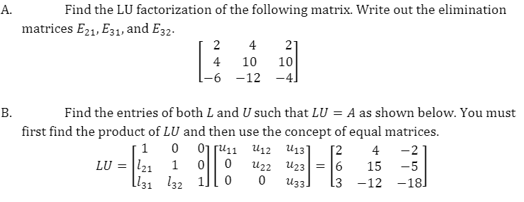 А.
Find the LU factorization of the following matrix. Write out the elimination
matrices E21, E31, and E32.
2
4
21
4
10
10
-6 -12
-4]
В.
Find the entries of both L and U such that LU = A as shown below. You must
first find the product of LU and then use the concept of equal matrices.
01 ju11
U12
U13]
[2
4
-2
l21
ll31 l32 1]
LU =
1
U22
U23
15
-5
U33]
13
-12
-18]
