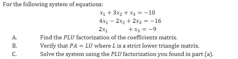 For the following system of equations:
X1 + 3x2 + x3 = -10
4x1 – 2x2 + 2x3 = -16
2x1
+ x3 = -9
А.
Find the PLU factorization of the coefficients matrix.
Verify that PA = LU where L is a strict lower triangle matrix.
Solve the system using the PLU factorization you found in part (a).
В.
С.
