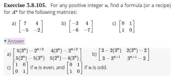 Exercise 3.8.105. For any positive integer n, find a formula (or a recipe)
for A" for the following matrices:
a)
7
4
b)
3
4
-5 -2
1 0]
Answer
5(3") – 27+2
a)
5(2") – 5(3") 5(2")- 4(3").
Г3-2(3") 2(3") — 21
b)
3 – 3"+1 37+1 _ 2
4(3") – 27+2
|
0 1
c)
if n is even, and
if n is odd.
