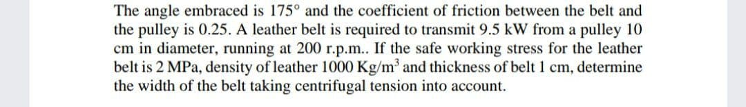 The angle embraced is 175° and the coefficient of friction between the belt and
the pulley is 0.25. A leather belt is required to transmit 9.5 kW from a pulley 10
cm in diameter, running at 200 r.p.m.. If the safe working stress for the leather
belt is 2 MPa, density of leather 1000 Kg/m and thickness of belt 1 cm, determine
the width of the belt taking centrifugal tension into account.
