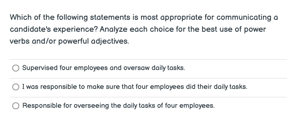 Which of the following statements is most appropriate for communicating a
candidate's experience? Analyze each choice for the best use of power
verbs and/or powerful adjectives.
Supervised four employees and oversaw daily tasks.
I was responsible to make sure that four employees did their daily tasks.
Responsible for overseeing the daily tasks of four employees.