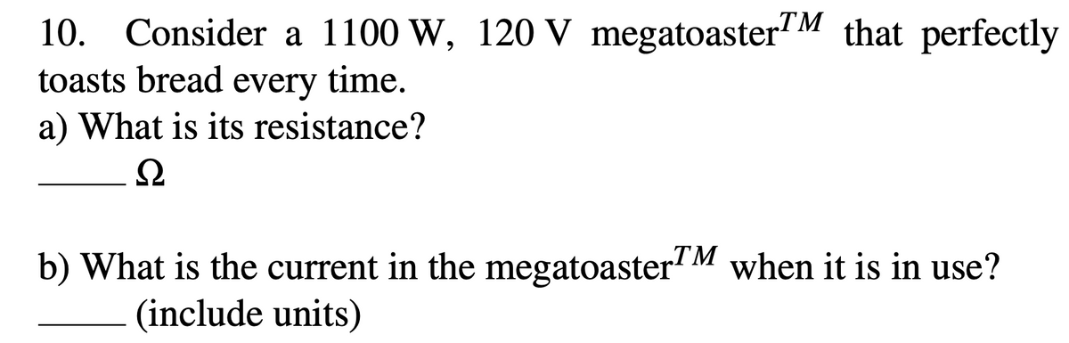 10. Consider a 1100 W, 120 V megatoasterM that perfectly
toasts bread every time.
a) What is its resistance?
b) What is the current in the megatoaster"M when it is in use?
(include units)
