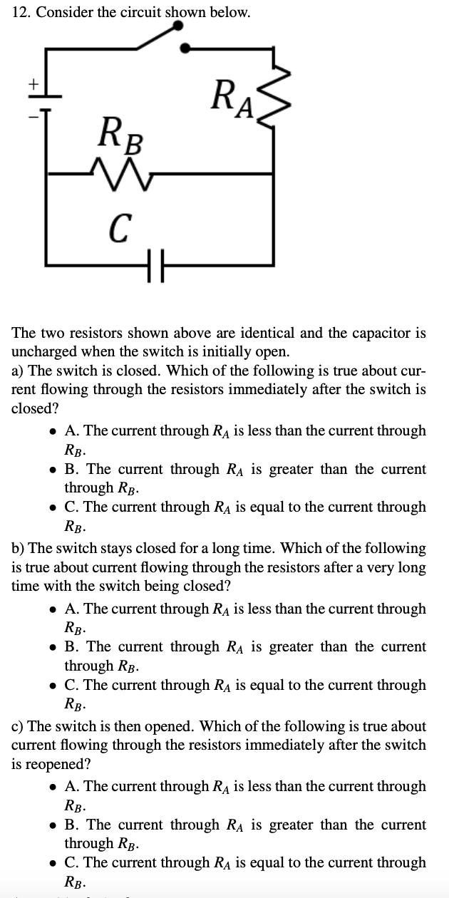 12. Consider the circuit shown below.
RA.
+
RB
C
The two resistors shown above are identical and the capacitor is
uncharged when the switch is initially open.
a) The switch is closed. Which of the following is true about cur-
rent flowing through the resistors immediately after the switch is
closed?
• A. The current through RA is less than the current through
RB.
• B. The current through RA is greater than the current
through RB.
• C. The current through RA is equal to the current through
RB.
b) The switch stays closed for a long time. Which of the following
is true about current flowing through the resistors after a very long
time with the switch being closed?
• A. The current through RA is less than the current through
RB.
• B. The current through RA is greater than the current
through RB.
• C. The current through RA is equal to the current through
Rg.
c) The switch is then opened. Which of the following is true about
current flowing through the resistors immediately after the switch
is reopened?
• A. The current through RA is less than the current through
RB.
• B. The current through RA is greater than the current
through Rp.
• C. The current through RA is equal to the current through
RB.
