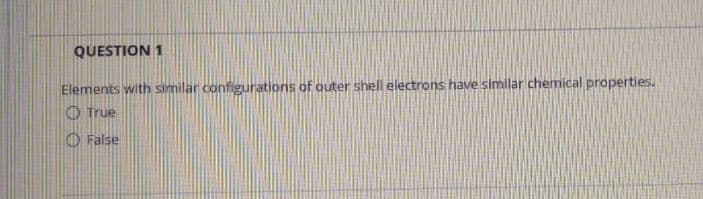 QUESTION 1
Elements with similar configurations of outer shell electrons have similar chemical properties.
O True
O False
