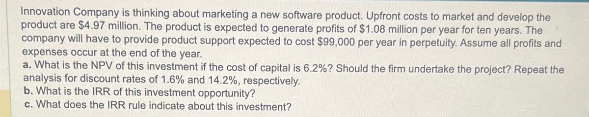 Innovation Company is thinking about marketing a new software product. Upfront costs to market and develop the
product are $4.97 million. The product is expected to generate profits of $1.08 million per year for ten years. The
company will have to provide product support expected to cost $99,000 per year in perpetuity. Assume all profits and
expenses occur at the end of the year.
a. What is the NPV of this investment if the cost of capital is 6.2%? Should the firm undertake the project? Repeat the
analysis for discount rates of 1.6% and 14.2%, respectively.
b. What is the IRR of this investment opportunity?
c. What does the IRR rule indicate about this investment?