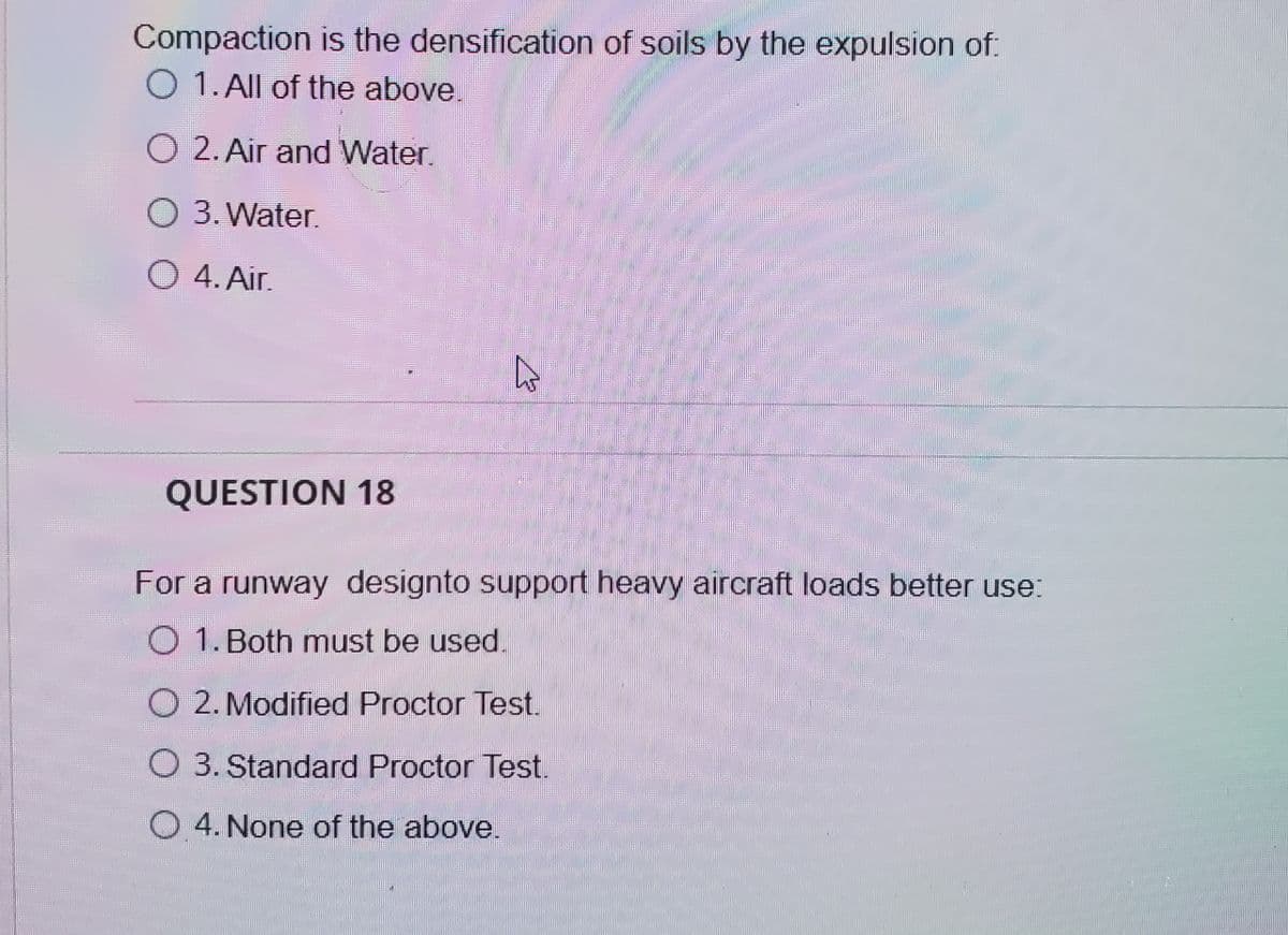 Compaction is the densification of soils by the expulsion of:
O 1. All of the above.
O 2. Air and Water.
O 3. Water.
O 4. Air.
QUESTION 18
For a runway designto support heavy aircraft loads better use:
O 1. Both must be used.
O 2. Modified Proctor Test.
O 3. Standard Proctor Test.
O 4. None of the above.
