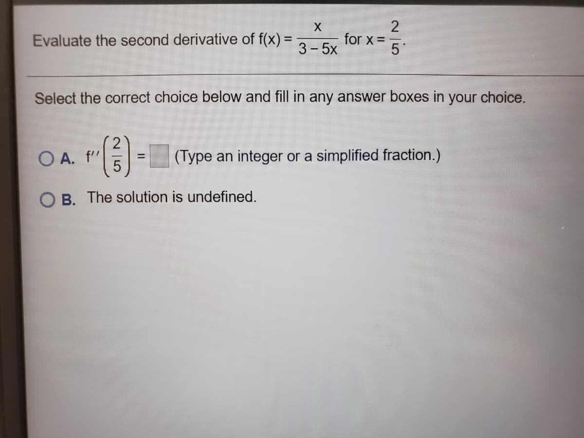 3-5
Evaluate the second derivative of f(x) =
2
for x =.
3-5x
Select the correct choice below and fill in any answer boxes in your choice.
O A. f"
(Type an integer or a simplified fraction.)
O B. The solution is undefined.
