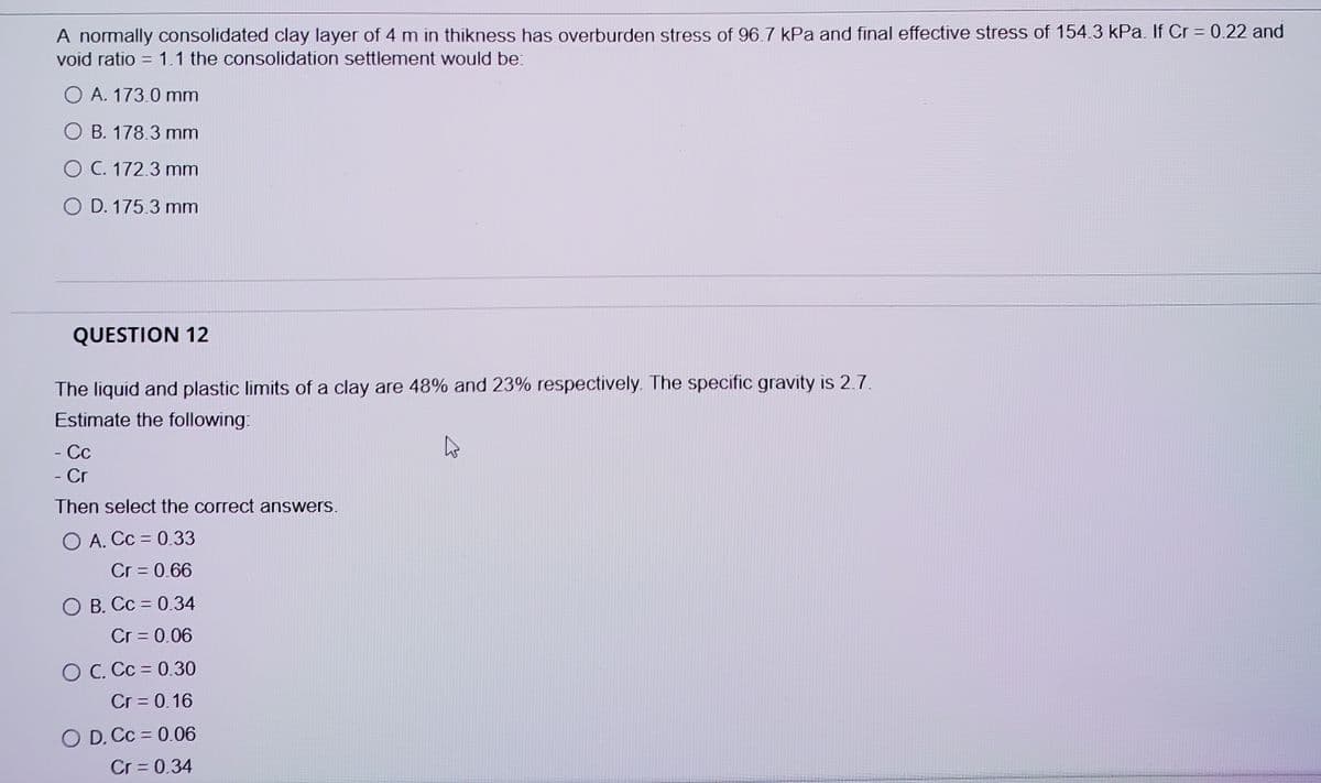 A normally consolidated clay layer of 4 m in thikness has overburden stress of 96.7 kPa and final effective stress of 154.3 kPa. If Cr = 0.22 and
void ratio = 1.1 the consolidation settlement would be:
%3D
O A. 173.0 mm
O B. 178.3 mm
O C. 172.3 mm
O D. 175.3 mm
QUESTION 12
The liquid and plastic limits of a clay are 48% and 23% respectively. The specific gravity is 2.7.
Estimate the following:
- Cc
- Cr
Then select the correct answers.
O A. Cc = 0.33
Cr = 0.66
O B. Cc = 0.34
Cr = 0.06
O C. Cc = 0.30
Cr = 0.16
O D. Cc = 0.06
Cr = 0.34
