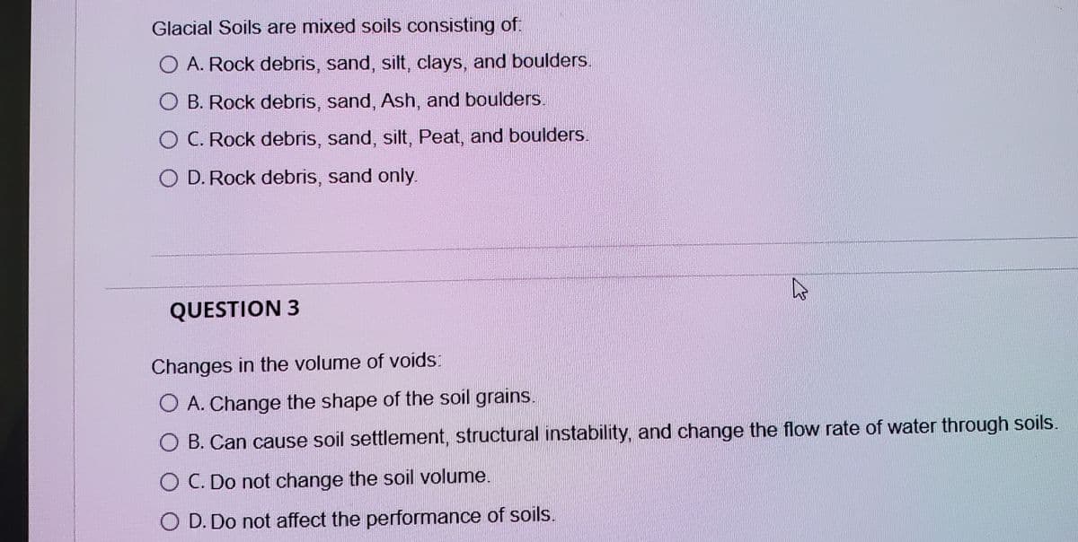 Glacial Soils are mixed soils consisting of:
O A. Rock debris, sand, silt, clays, and boulders.
O B. Rock debris, sand, Ash, and boulders.
O C. Rock debris, sand, silt, Peat, and boulders.
O D. Rock debris, sand only.
QUESTION 3
Changes in the volume of voids:
O A. Change the shape of the soil grains.
O B. Can cause soil settlement, structural instability, and change the flow rate of water through soils.
O C. Do not change the soil volume.
O D. Do not affect the performance of soils.
