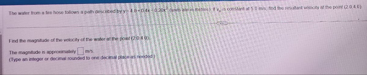 The water from a fire hose follows a path described by y=4.0+0 4x-0 20x (units are in metres). If v, is constant at 5.0 m/s, find the resultant velocity at the point (2.0.4.0).
Find the magnitude of the velocity of the water at the point (2.0.4.0)
The magnitude is approximately
m/s.
(Type an integer or decimal rounded to one decimal place as needed)
CODD