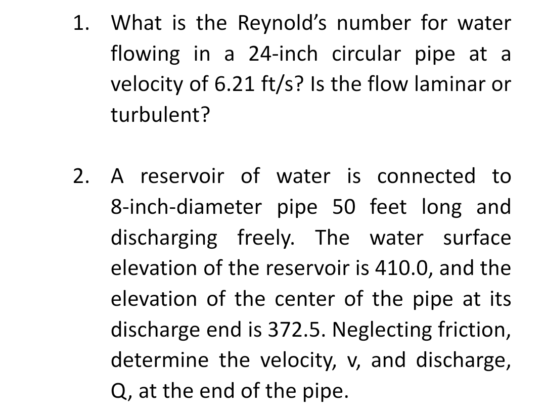 1. What is the Reynold's number for water
flowing in a 24-inch circular pipe at a
velocity of 6.21 ft/s? Is the flow laminar or
turbulent?
2. A reservoir of water is connected to
8-inch-diameter pipe 50 feet long and
discharging freely. The water surface
elevation of the reservoir is 410.0, and the
elevation of the center of the pipe at its
discharge end is 372.5. Neglecting friction,
determine the velocity, v, and discharge,
Q, at the end of the pipe.