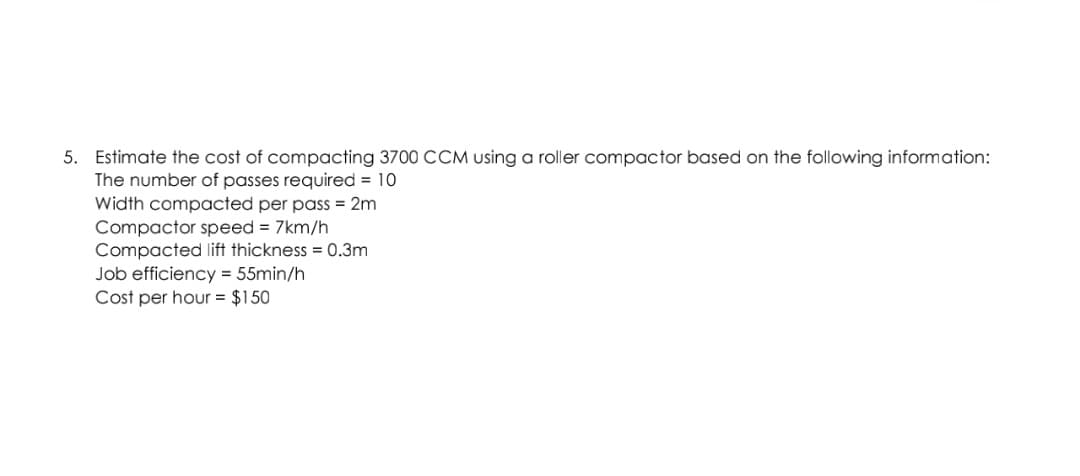 5. Estimate the cost of compacting 3700 CCM using a roller compactor based on the following information:
The number of passes required = 10
Width compacted per pass = 2m
Compactor speed = 7km/h
Compacted lift thickness = 0.3m
Job efficiency = 55min/h
Cost per hour = $150