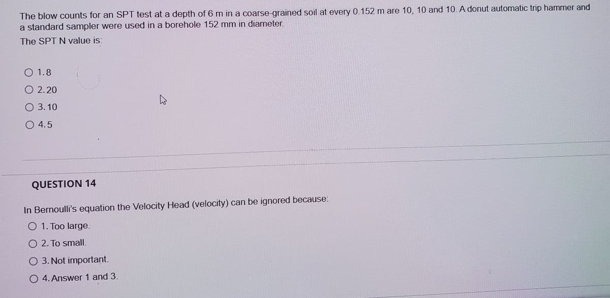 The blow counts for an SPT test at a depth of 6 m in a coarse-grained soil at every 0.152 m are 10, 10 and 10. A donut automatic trip hammer and
a standard sampler were used in a borehole 152 mm in diamneter.
The SPT N value is:
O 1.8
O 2.20
O 3. 10
O 4.5
QUESTION 14
In Bernoulli's equation the Velocity Head (velocity) can be ignored because
O 1. Too large.
O 2. To small.
O 3. Not important.
O 4. Answer 1 and 3.
