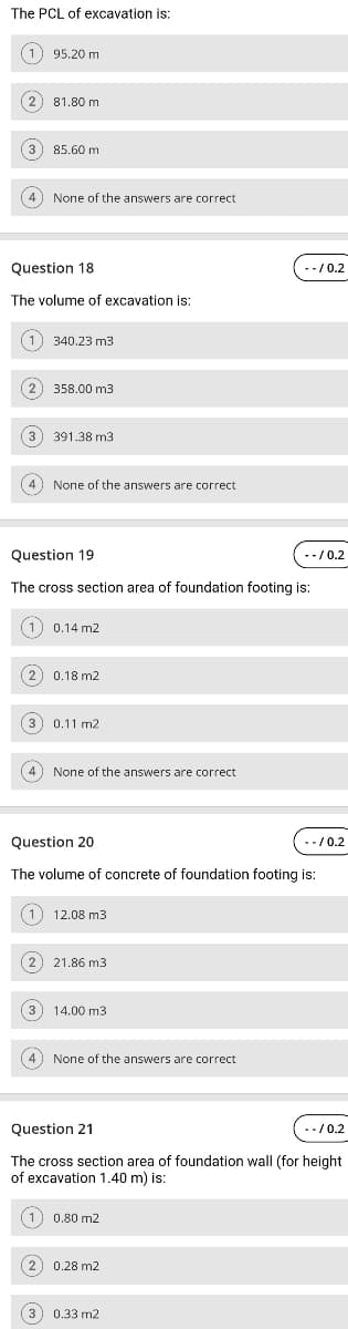 The PCL of excavation is:
(1) 95.20 m
(2) 81.80 m
3) 85.60 m
4) None of the answers are correct
Question 18
--/0.2
The volume of excavation is:
(1) 340.23 m3
2) 358.00 m3
3
391.38 m3
4) None of the answers are correct
Question 19
--/0.2
The cross section area of foundation footing is:
(1) 0.14 m2
2) 0.18 m2
3) 0.11 m2
4) None of the answers are correct
Question 20
--/0.2
The volume of concrete of foundation footing is:
1) 12.08 m3
(2) 21.86 m3
3) 14.00 m3
4) None of the answers are correct
Question 21
.-/0.2
The cross section area of foundation wall (for height
of excavation 1.40 m) is:
(1) 0.80 m2
(2) 0.28 m2
3) 0.33 m2
