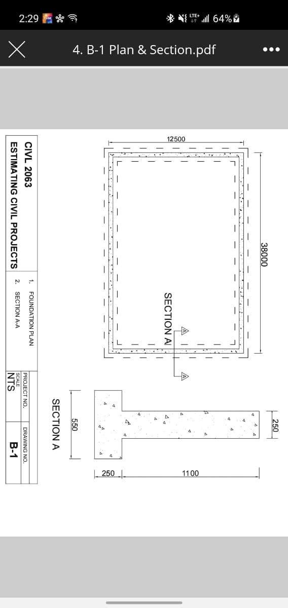 2:29 E * *
* N UE 64%Å
4. B-1 Plan & Section.pdf
...
12500
| 250 .
1100
250
38000
SECTION AI
550
SECTION A
1.
FOUNDATION PLAN
CIVL 2063
PROJECT NO.
DRAWING NO.
ESTIMATING CIVIL PROJECTS
2. SECTION A-A
NTS
SCALE
B-1
