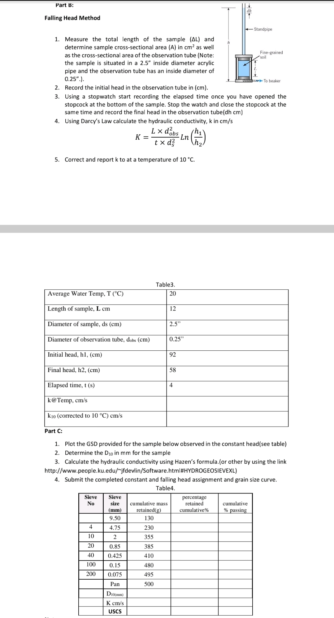 Part B:
dh
Falling Head Method
+Standpipe
1. Measure the total length of the sample (AL) and
determine sample cross-sectional area (A) in cm? as well
as the cross-sectional area of the observation tube (Note:
the sample is situated in a 2.5" inside diameter acrylic
pipe and the observation tube has an inside diameter of
0.25".).
2. Record the initial head in the observation tube in (cm).
Fine-grained
soil
To beaker
3. Using a stopwatch start recording the elapsed time once you have opened the
stopcock at the bottom of the sample. Stop the watch and close the stopcock at the
same time and record the final head in the observation tube(dh cm)
4. Using Darcy's Law calculate the hydraulic conductivity, k in cm/s
L × dobs
K =
Ln
t x d?
5. Correct and report k to at a temperature of 10 °C.
Table3.
Average Water Temp, T (°C)
20
Length of sample, L cm
12
Diameter of sample, ds (cm)
2.5"
Diameter of observation tube, dobs (cm)
0.25"
Initial head, hl, (cm)
92
Final head, h2, (cm)
58
Elapsed time, t (s)
4
k@Temp, cm/s
k10 (corrected to 10 °C) cm/s
Part C:
1. Plot the GSD provided for the sample below observed in the constant head(see table)
2. Determine the D10 in mm for the sample
3. Calculate the hydraulic conductivity using Hazen's formula.(or other by using the link
http://www.people.ku.edu/~jfdevlin/Software.html#HYDROGEOSIEVEXL)
4. Submit the completed constant and falling head assignment and grain size curve.
Table4.
Sieve
Sieve
percentage
retained
No
size
cumulative mass
cumulative
(mm)
retained(g)
cumulative%
% passing
9.50
130
4
4.75
230
10
2
355
20
0.85
385
40
0.425
410
100
0.15
480
200
0.075
495
Pan
500
D10(mm)
K cm/s
USCS
