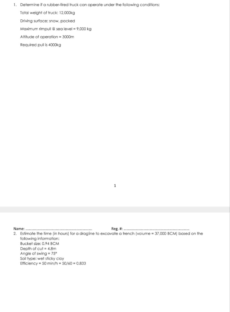 1. Determine if a rubber-tired truck can operate under the following conditions:
Total weight of truck: 12,000kg
Driving surface: snow, packed
Maximum rimpull @ sea level = 9,000 kg
Altitude of operation = 3000m
Required pull is 4000kg
1
Name:
Reg. #:.
2. Estimate the time (in hours) for a dragline to excavate a trench (volume = 37,000 BCM) based on the
following information:
Bucket size: 0.94 BCM
Depth of cut = 4.8m
Angle of swing = 75°
Soil type: wet sticky clay
Efficiency 50 min/h = 50/60=0.833