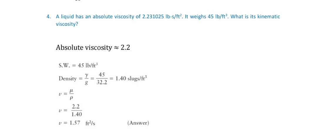 4. A liquid has an absolute viscosity of 2.231025 lb-s/ft?. It weighs 45 Ib/ft³. What is its kinematic
viscosity?
Absolute viscosity - 2.2
S.W. = 45 lb/ft
45
Density
= 1.40 slugs/ft
32.2
%3D
%3D
v =
2.2
1.40
v = 1.57 fr/s
(Answer)
