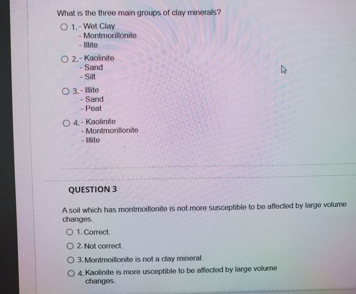 What is the three main groups of clay minerals?
O 1.- Wet Clay
- Montmorillonite
- llite
O 2.- Kaolinite
- Sand
- Silt
O 3.- Illite
Sand
- Peat
O 4.- Kaolinite
Montmorillonite
- Illite
QUESTION 3
A soil which has montmoillonite is not mnore susceptible to be affected by large volume
changes.
O 1.Correct.
O 2. Not correct.
O 3. Montmoillonite is not a clay mineral.
O 4. Kaolinite is more usceptible to be affected by large volume
changes.
