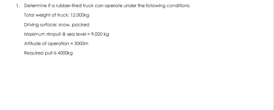 1. Determine if a rubber-tired truck can operate under the following conditions:
Total weight of truck: 12,000kg
Driving surface: snow, packed
Maximum rimpull @ sea level = 9,000 kg
Altitude of operation = 3000m
Required pull is 4000kg