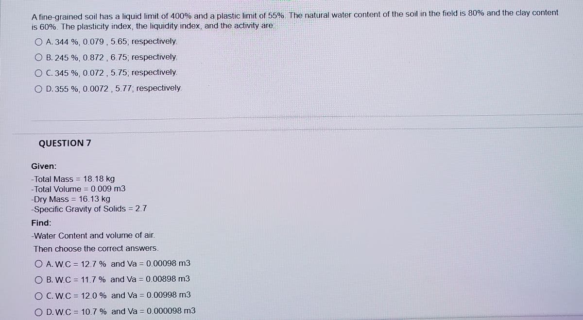 A fine-grained soil has a liquid limit of 400% and a plastic limit of 55%. The natural water content of the soil in the field is 80% and the clay content
is 60%. The plasticity index, the liquidity index, and the activity are
O A. 344 %, 0.079 , 5.65; respectively
O B. 245 %, 0.872 , 6.75; respectively.
O C. 345 %, 0.072 , 5.75; respectively.
O D. 355 %, 0.0072 , 5.77; respectively.
QUESTION 7
Given:
- Total Mass = 18.18 kg
-Total Volume = 0.009 m3
-Dry Mass = 16.13 kg
-Specific Gravity of Solids 2.7
%3D
%3D
Find:
-Water Content and volume of air.
Then choose the correct answers.
O A. W.C = 12.7 % and Va = 0.00098 m3
O B. W.C = 11.7 % and Va = 0.00898 m3
O C. W.C = 12.0 % and Va = 0.00998 m3
O D. W.C = 10.7 % and Va = 0.000098 m3
