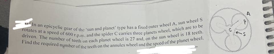 rotates at a speed of 600 r.p.m. and the spider C carries three planets wheel, which are to be
In an epicyclic gear of the sun and planet' type has a fixed outer wheel A, sun wheel S
driven. The number of teeth on each planet wheel is 27 and, on the sun wheel is 18 teeth.
Find the required number of the teeth on the annules wheel and the speed of the planet wheel.
www
-S