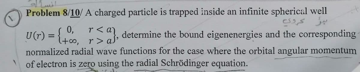 Problem 8/10/A charged particle is trapped inside an infinite spherical well
0,
U(r) = { ", determine the bound eigenenergies and the corresponding
= {t,
(100, r>aS
normalized radial wave functions for the case where the orbital angular momentum
of electron is zero using the radial Schrödinger equation.
