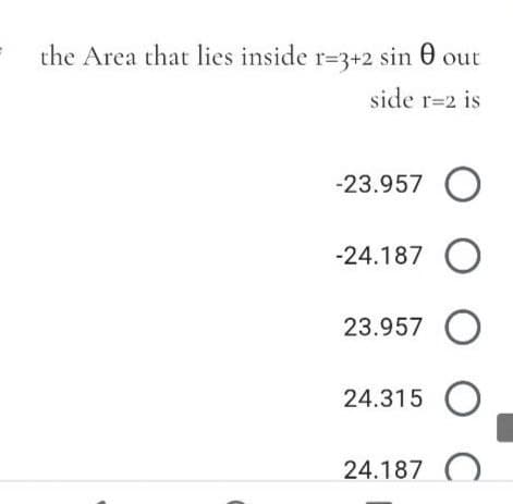 the Area that lies inside r=3+2 sin 0
side r=2 is
-23.957 O
-24.187 O
23.957 O
24.315 O
24.187 O
